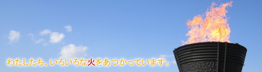 わたしたち、いろいろな火をあつかっています。